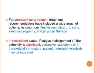  For persistent genu valgum, treatment
recommendations have included a wide array of
options, ranging from lifestyle restriction , bracing,
exercise programs, and physical therapy.
 In recalcitrant cases, if valgus malalignment of the
extremity is significant, corrective osteotomy or, in
the skeletally immature patient, hemiepiphysiodesis
may be indicated
 