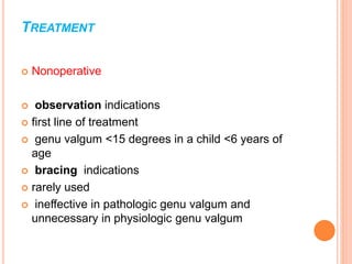TREATMENT
 Nonoperative
 observation indications
 first line of treatment
 genu valgum <15 degrees in a child <6 years of
age
 bracing indications
 rarely used
 ineffective in pathologic genu valgum and
unnecessary in physiologic genu valgum
 