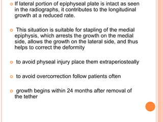  If lateral portion of epiphyseal plate is intact as seen
in the radiographs, it contributes to the longitudinal
growth at a reduced rate.
 This situation is suitable for stapling of the medial
epiphysis, which arrests the growth on the medial
side, allows the growth on the lateral side, and thus
helps to correct the deformity
 to avoid physeal injury place them extraperiosteally
 to avoid overcorrection follow patients often
 growth begins within 24 months after removal of
the tether
 