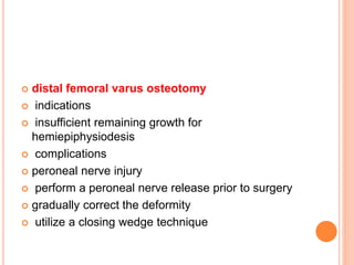  distal femoral varus osteotomy
 indications
 insufficient remaining growth for
hemiepiphysiodesis
 complications
 peroneal nerve injury
 perform a peroneal nerve release prior to surgery
 gradually correct the deformity
 utilize a closing wedge technique
 