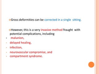 Gross deformities can be corrected in a single sitting.
However, this is a very invasive method fraught with
potential complications, including
• malunion,
• delayed healing,
• infection,
• neurovascular compromise, and
• compartment syndrome.
 