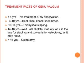 TREATMENT FACTS OF GENU VALGUM
 < 4 yrs— No treatment. Only observation.
 4-10 yrs—Heel raise, knock-knee brace.
 10-14 yrs—Epiphyseal stapling.
 14-16 yrs—wait until skeletal maturity, as it is too
late for stapling and too early for osteotomy, as it
may recur.
 > 16 yrs— Osteotomy.
 