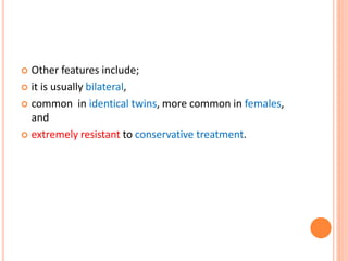  Other features include;
 it is usually bilateral,
 common in identical twins, more common in females,
and
 extremely resistant to conservative treatment.
 