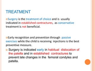 TREATMENT
Surgery is the treatment of choice and is usually
indicated in established contractures, as conservative
treatment is not beneficial.
Early recognition and prevention through passive
exercises while the child is receiving injections is the best
preventive measure.
 Surgery is indicated early in habitual dislocation of
the patella and in established contractures to
prevent late changes in the femoral condyles and
patella.
 