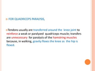  FOR QUADRICEPS PARALYSIS,
Tendons usually are transferred around the knee joint to
reinforce a weak or paralyzed quadriceps muscle; transfers
are unnecessary for paralysis of the hamstring muscles
because, in walking, gravity flexes the knee as the hip is
flexed.
 