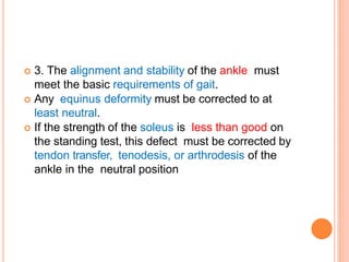  3. The alignment and stability of the ankle must
meet the basic requirements of gait.
 Any equinus deformity must be corrected to at
least neutral.
 If the strength of the soleus is less than good on
the standing test, this defect must be corrected by
tendon transfer, tenodesis, or arthrodesis of the
ankle in the neutral position
 