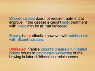 Blount’s diseasedoes not require treatment to
improve. If the diseaseis caught early,treatment
with brace may be all that isneeded.
Bracing is not effective however withadolescents
with Blount’sdisease.
Untreated infantile Blount’s diseaseoruntreated
rickets results in progressive worsening of the
bowing in later childhood andadolescence.
 