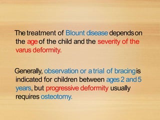 Thetreatment of Blount diseasedependson
the ageof the child and the severity of the
varus deformity.
Generally, observation or atrial of bracingis
indicated for children between ages2 and5
years, but progressive deformity usually
requires osteotomy.
 