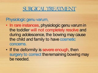 SURGICALTREATMENT
Physiologic genu varum,
• In rare instances, physiologic genu varumin
the toddler will not completely resolve and
during adolescence, the bowing may cause
the child and family to havecosmetic
concerns.
• If the deformity is severeenough, then
surgery to correct theremaining bowing may
be needed.
 