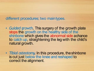 different procedures; two maintypes.
• Guided growth. Thissurgery of the growth plate
stops the growth on the healthy side of the
shinbone which givesthe abnormal side achance
to catch up, straightening the leg with the child’s
natural growth.
• Tibial osteotomy. In this procedure, theshinbone
is cut just below the knee and reshaped to
correct the alignment.
 
