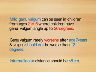 Mild genu valgum canbe seenin children
from ages2 to 5 where children have
genu valgum angle up to 20degrees.
Genuvalgum rarely worsens after age7years
& valgus should not be worse than 12
degrees.
Intermalleolar distance should be <8cm.
 