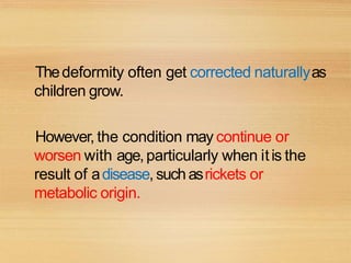 Thedeformity often get corrected naturallyas
children grow.
However, the condition may continue or
worsen with age,particularly when itis the
result of adisease, suchasrickets or
metabolic origin.
 