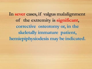 In sever cases,if valgus malalignment
of the extremity is significant,
corrective osteotomy or, in the
skeletally immature patient,
hemiepiphysiodesis may beindicated.
 