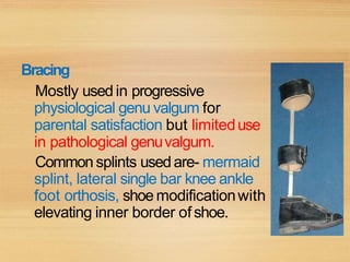 Bracing
Mostly used in progressive
physiological genu valgum for
parental satisfaction but limiteduse
in pathological genuvalgum.
Common splints usedare- mermaid
splint, lateral single bar knee ankle
foot orthosis, shoe modificationwith
elevating inner border ofshoe.
 