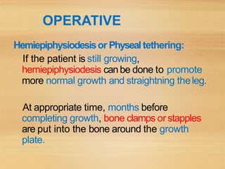OPERATIVE
Hemiepiphysiodesisor Physealtethering:
If the patient is still growing,
hemiepiphysiodesis canbe done to promote
more normal growth and straightning theleg.
At appropriate time, months before
completing growth, bone clamps orstapples
are put into the bone around the growth
plate.
 