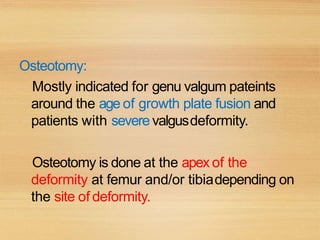 Osteotomy:
Mostly indicated for genu valgum pateints
around the age of growth plate fusion and
patients with severe valgusdeformity.
Osteotomy is done at the apex of the
deformity at femur and/or tibiadepending on
the site of deformity.
 