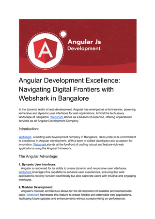 Angular Development Excellence:
Navigating Digital Frontiers with
Webshark in Bangalore
In the dynamic realm of web development, Angular has emerged as a front-runner, powering
immersive and dynamic user interfaces for web applications. Amidst the tech-savvy
landscape of Bangalore, Webshark shines as a beacon of expertise, offering unparalleled
services as an Angular Development Company.
Introduction:
Webshark, a leading web development company in Bangalore, takes pride in its commitment
to excellence in Angular development. With a team of skilled developers and a passion for
innovation, Webshark stands at the forefront of crafting robust and feature-rich web
applications using the Angular framework.
The Angular Advantage:
1. Dynamic User Interfaces:
Angular is renowned for its ability to create dynamic and responsive user interfaces.
Webshark leverages this capability to enhance user experiences, ensuring that web
applications not only function seamlessly but also captivate users with intuitive and engaging
interfaces.
2. Modular Development:
Angular's modular architecture allows for the development of scalable and maintainable
code. Webshark harnesses this feature to create flexible and extensible web applications,
facilitating future updates and enhancements without compromising on performance.
 