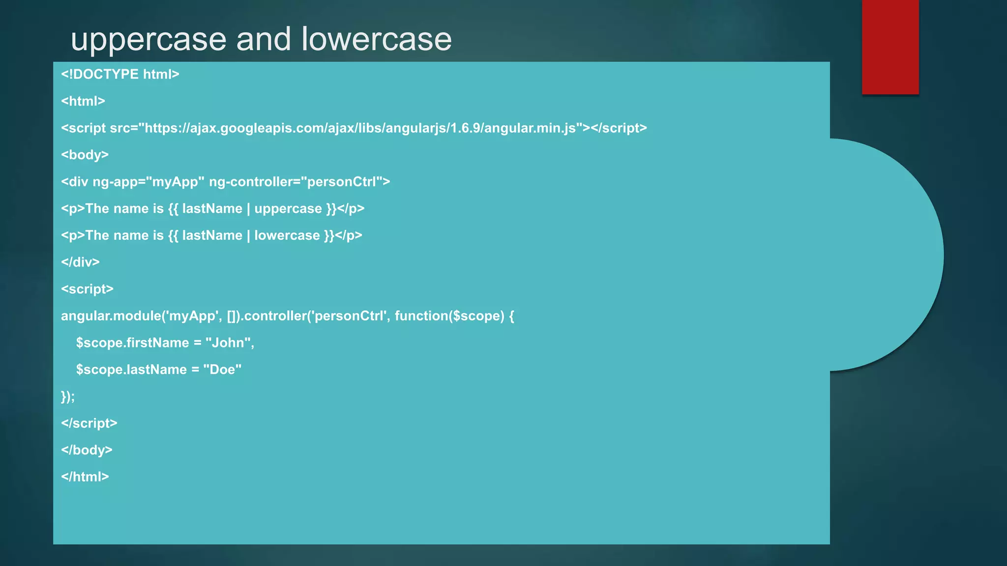 uppercase and lowercase
<!DOCTYPE html>
<html>
<script src="https://ajax.googleapis.com/ajax/libs/angularjs/1.6.9/angular.min.js"></script>
<body>
<div ng-app="myApp" ng-controller="personCtrl">
<p>The name is {{ lastName | uppercase }}</p>
<p>The name is {{ lastName | lowercase }}</p>
</div>
<script>
angular.module('myApp', []).controller('personCtrl', function($scope) {
$scope.firstName = "John",
$scope.lastName = "Doe"
});
</script>
</body>
</html>
 