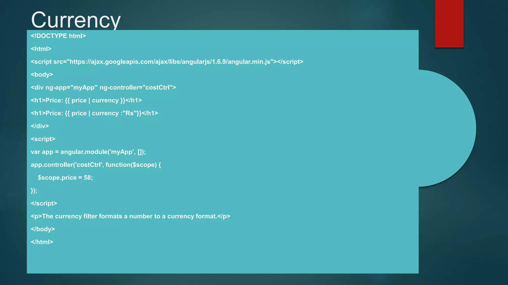 Currency<!DOCTYPE html>
<html>
<script src="https://ajax.googleapis.com/ajax/libs/angularjs/1.6.9/angular.min.js"></script>
<body>
<div ng-app="myApp" ng-controller="costCtrl">
<h1>Price: {{ price | currency }}</h1>
<h1>Price: {{ price | currency :"Rs"}}</h1>
</div>
<script>
var app = angular.module('myApp', []);
app.controller('costCtrl', function($scope) {
$scope.price = 58;
});
</script>
<p>The currency filter formats a number to a currency format.</p>
</body>
</html>
 