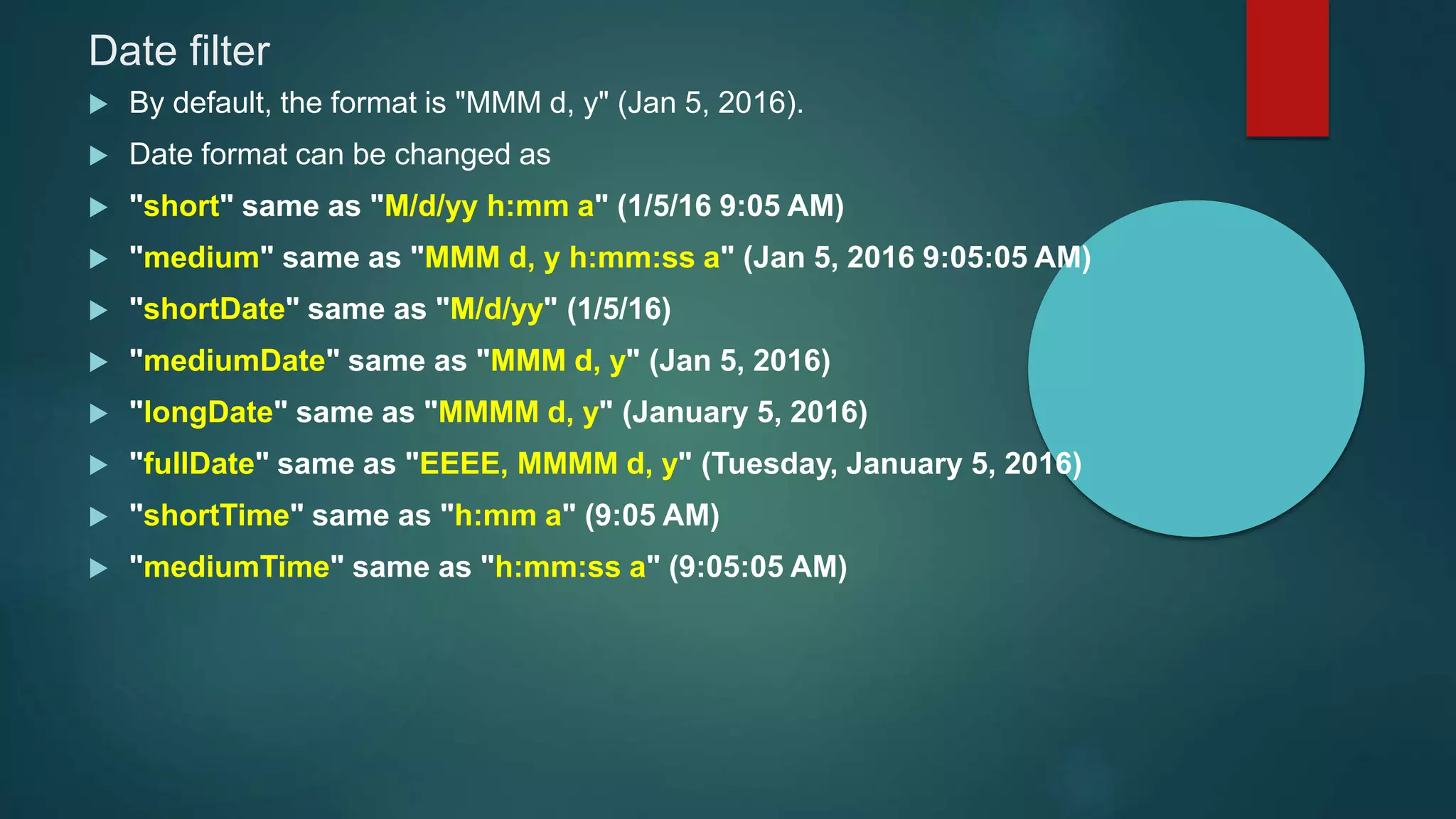 Date filter
 By default, the format is "MMM d, y" (Jan 5, 2016).
 Date format can be changed as
 "short" same as "M/d/yy h:mm a" (1/5/16 9:05 AM)
 "medium" same as "MMM d, y h:mm:ss a" (Jan 5, 2016 9:05:05 AM)
 "shortDate" same as "M/d/yy" (1/5/16)
 "mediumDate" same as "MMM d, y" (Jan 5, 2016)
 "longDate" same as "MMMM d, y" (January 5, 2016)
 "fullDate" same as "EEEE, MMMM d, y" (Tuesday, January 5, 2016)
 "shortTime" same as "h:mm a" (9:05 AM)
 "mediumTime" same as "h:mm:ss a" (9:05:05 AM)
 