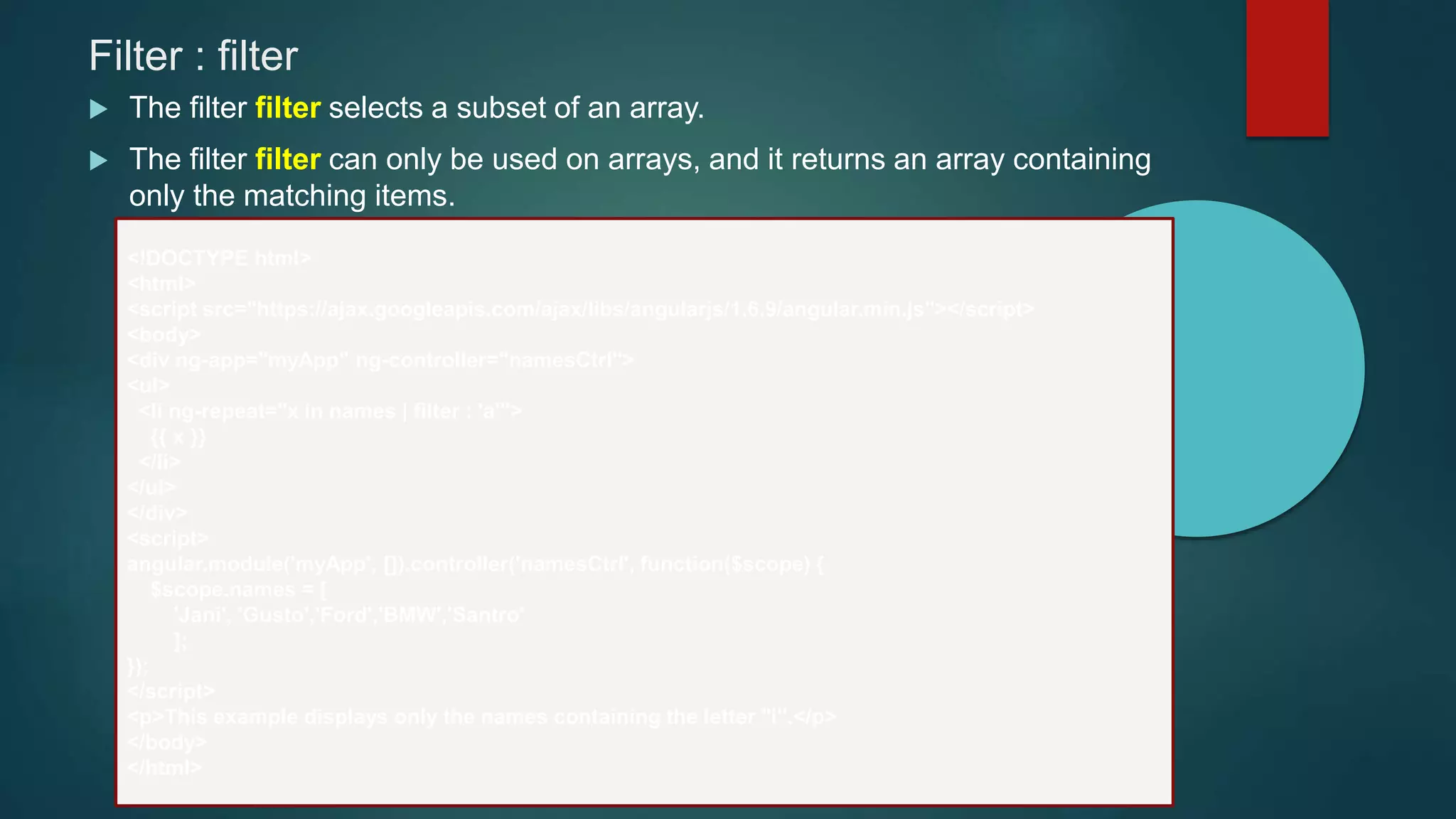 Filter : filter
 The filter filter selects a subset of an array.
 The filter filter can only be used on arrays, and it returns an array containing
only the matching items.
<!DOCTYPE html>
<html>
<script src="https://ajax.googleapis.com/ajax/libs/angularjs/1.6.9/angular.min.js"></script>
<body>
<div ng-app="myApp" ng-controller="namesCtrl">
<ul>
<li ng-repeat="x in names | filter : 'a'">
{{ x }}
</li>
</ul>
</div>
<script>
angular.module('myApp', []).controller('namesCtrl', function($scope) {
$scope.names = [
'Jani', 'Gusto','Ford','BMW','Santro'
];
});
</script>
<p>This example displays only the names containing the letter "i".</p>
</body>
</html>
 