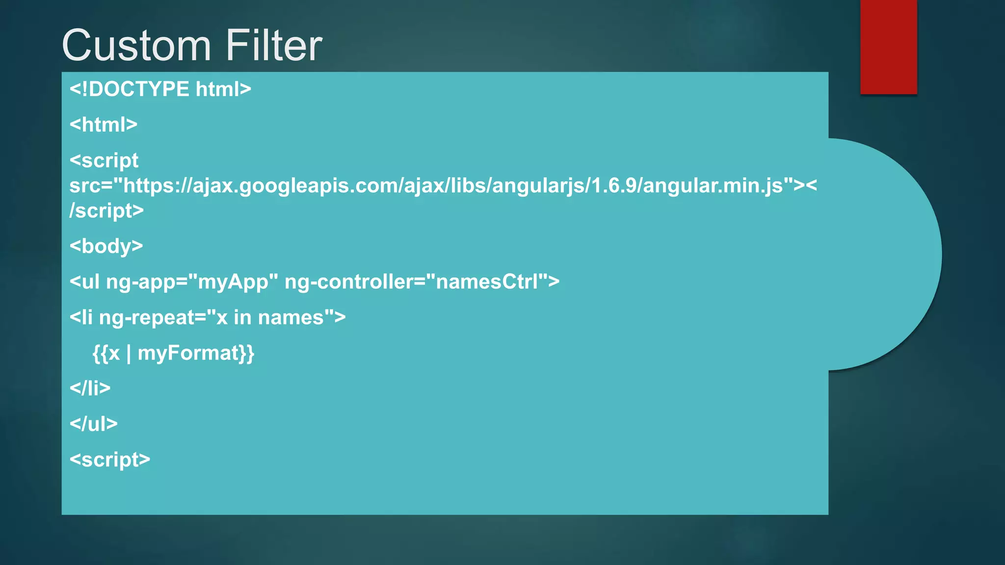 Custom Filter
<!DOCTYPE html>
<html>
<script
src="https://ajax.googleapis.com/ajax/libs/angularjs/1.6.9/angular.min.js"><
/script>
<body>
<ul ng-app="myApp" ng-controller="namesCtrl">
<li ng-repeat="x in names">
{{x | myFormat}}
</li>
</ul>
<script>
 
