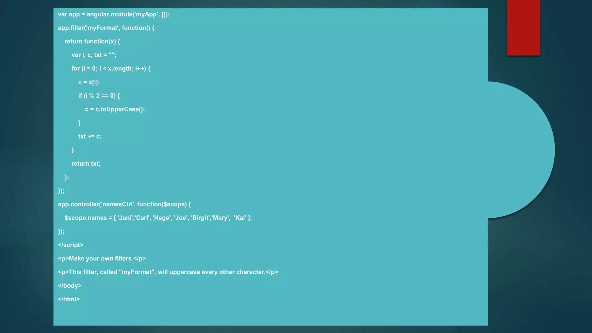 var app = angular.module('myApp', []);
app.filter('myFormat', function() {
return function(x) {
var i, c, txt = "";
for (i = 0; i < x.length; i++) {
c = x[i];
if (i % 2 == 0) {
c = c.toUpperCase();
}
txt += c;
}
return txt;
};
});
app.controller('namesCtrl', function($scope) {
$scope.names = [ 'Jani','Carl', 'Hege', 'Joe', 'Birgit','Mary', 'Kai' ];
});
</script>
<p>Make your own filters.</p>
<p>This filter, called "myFormat", will uppercase every other character.</p>
</body>
</html>
 