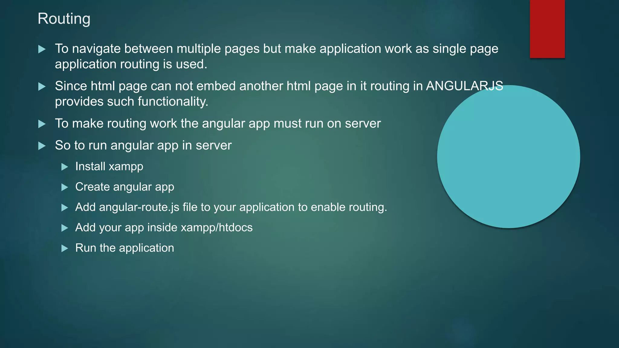 Routing
 To navigate between multiple pages but make application work as single page
application routing is used.
 Since html page can not embed another html page in it routing in ANGULARJS
provides such functionality.
 To make routing work the angular app must run on server
 So to run angular app in server
 Install xampp
 Create angular app
 Add angular-route.js file to your application to enable routing.
 Add your app inside xampp/htdocs
 Run the application
 