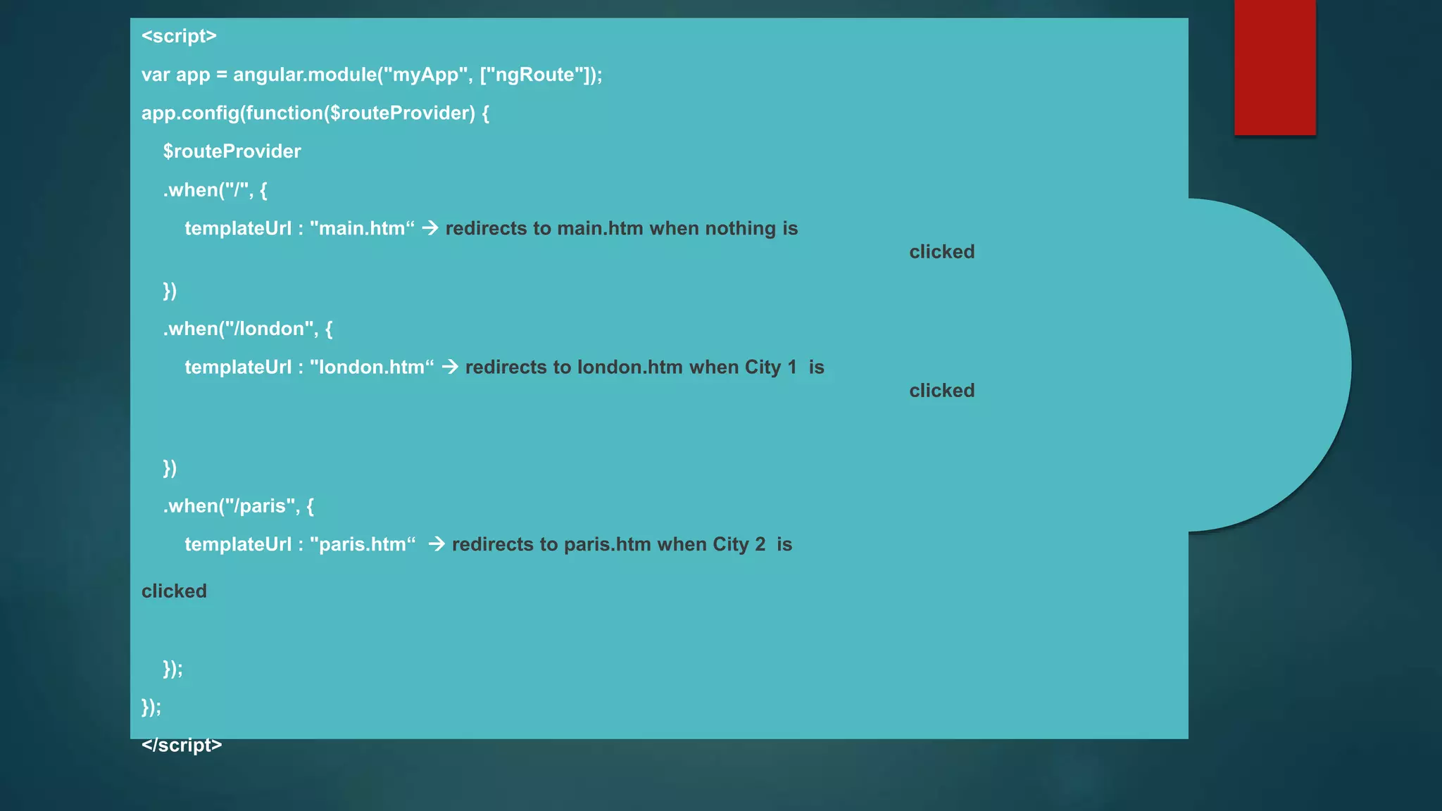 <script>
var app = angular.module("myApp", ["ngRoute"]);
app.config(function($routeProvider) {
$routeProvider
.when("/", {
templateUrl : "main.htm“  redirects to main.htm when nothing is
clicked
})
.when("/london", {
templateUrl : "london.htm“  redirects to london.htm when City 1 is
clicked
})
.when("/paris", {
templateUrl : "paris.htm“  redirects to paris.htm when City 2 is
clicked
});
});
</script>
 