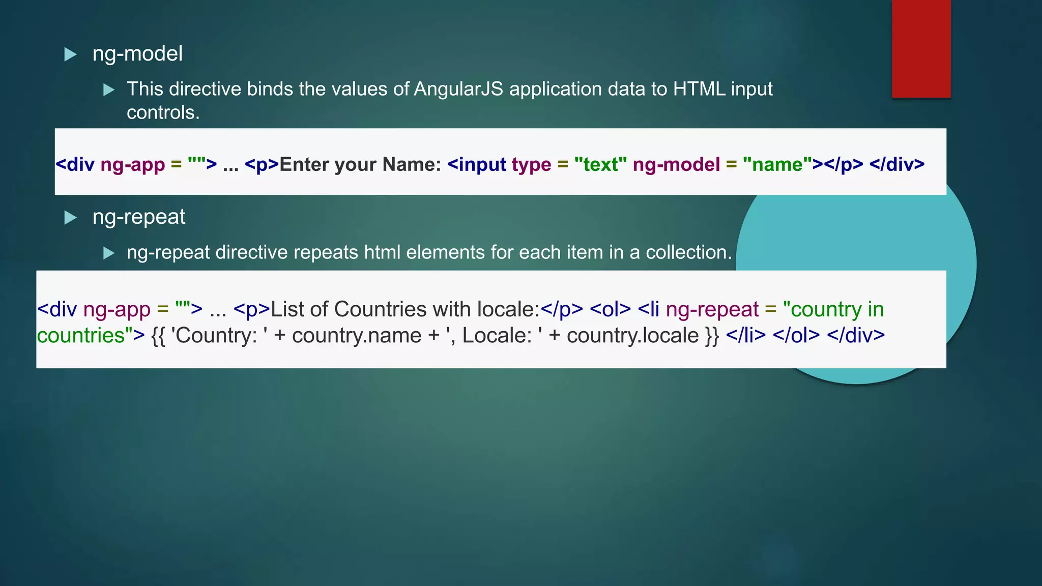  ng-model
 This directive binds the values of AngularJS application data to HTML input
controls.
 ng-repeat
 ng-repeat directive repeats html elements for each item in a collection.
<div ng-app = ""> ... <p>Enter your Name: <input type = "text" ng-model = "name"></p> </div>
<div ng-app = ""> ... <p>List of Countries with locale:</p> <ol> <li ng-repeat = "country in
countries"> {{ 'Country: ' + country.name + ', Locale: ' + country.locale }} </li> </ol> </div>
 