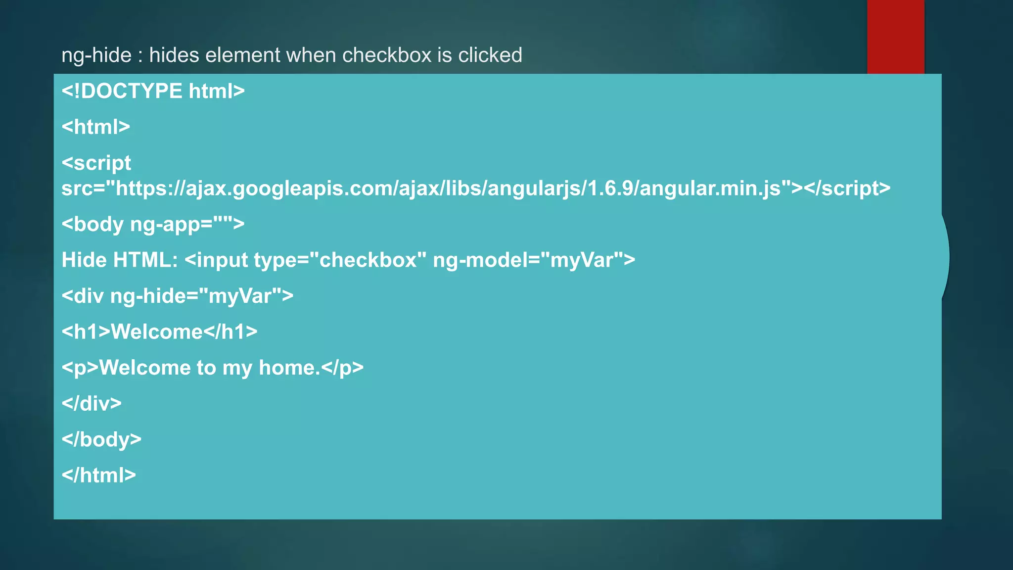 ng-hide : hides element when checkbox is clicked
<!DOCTYPE html>
<html>
<script
src="https://ajax.googleapis.com/ajax/libs/angularjs/1.6.9/angular.min.js"></script>
<body ng-app="">
Hide HTML: <input type="checkbox" ng-model="myVar">
<div ng-hide="myVar">
<h1>Welcome</h1>
<p>Welcome to my home.</p>
</div>
</body>
</html>
 