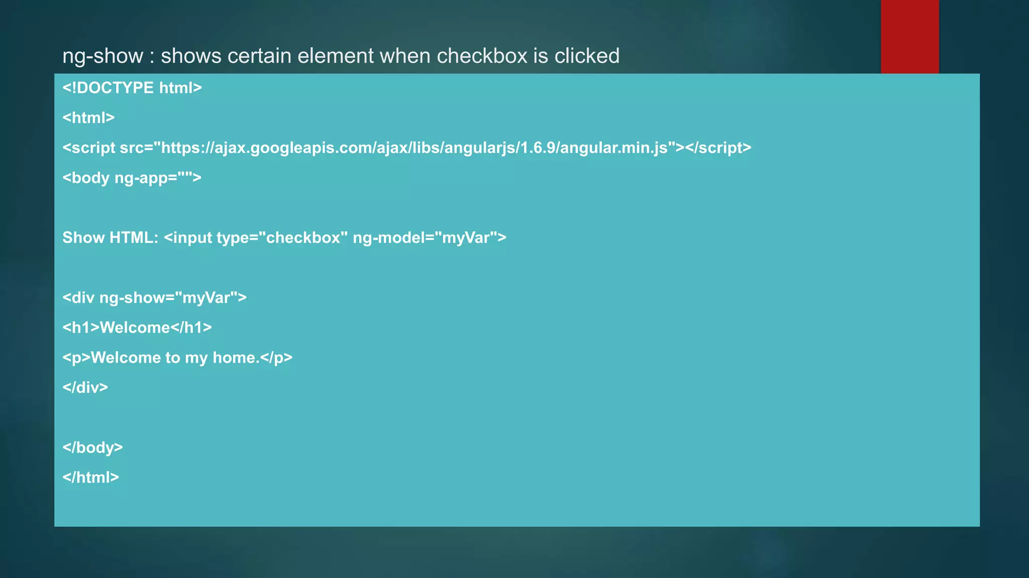 ng-show : shows certain element when checkbox is clicked
<!DOCTYPE html>
<html>
<script src="https://ajax.googleapis.com/ajax/libs/angularjs/1.6.9/angular.min.js"></script>
<body ng-app="">
Show HTML: <input type="checkbox" ng-model="myVar">
<div ng-show="myVar">
<h1>Welcome</h1>
<p>Welcome to my home.</p>
</div>
</body>
</html>
 