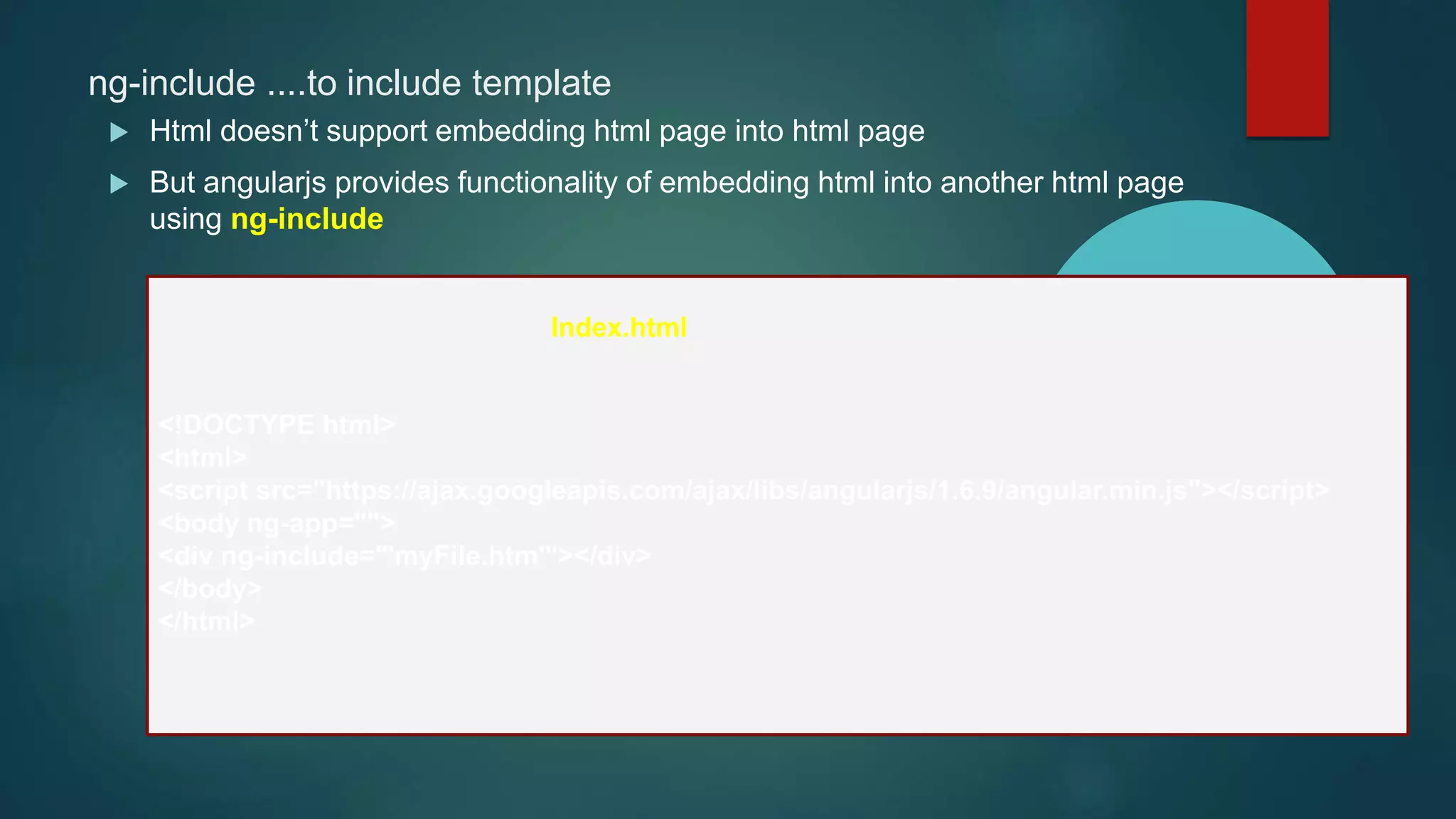 ng-include ....to include template
 Html doesn’t support embedding html page into html page
 But angularjs provides functionality of embedding html into another html page
using ng-include
<!DOCTYPE html>
<html>
<script src="https://ajax.googleapis.com/ajax/libs/angularjs/1.6.9/angular.min.js"></script>
<body ng-app="">
<div ng-include="'myFile.htm'"></div>
</body>
</html>
Index.html
 