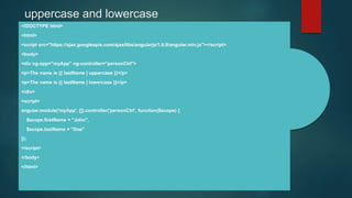 uppercase and lowercase
<!DOCTYPE html>
<html>
<script src="https://ajax.googleapis.com/ajax/libs/angularjs/1.6.9/angular.min.js"></script>
<body>
<div ng-app="myApp" ng-controller="personCtrl">
<p>The name is {{ lastName | uppercase }}</p>
<p>The name is {{ lastName | lowercase }}</p>
</div>
<script>
angular.module('myApp', []).controller('personCtrl', function($scope) {
$scope.firstName = "John",
$scope.lastName = "Doe"
});
</script>
</body>
</html>
 