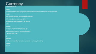 Currency<!DOCTYPE html>
<html>
<script src="https://ajax.googleapis.com/ajax/libs/angularjs/1.6.9/angular.min.js"></script>
<body>
<div ng-app="myApp" ng-controller="costCtrl">
<h1>Price: {{ price | currency }}</h1>
<h1>Price: {{ price | currency :"Rs"}}</h1>
</div>
<script>
var app = angular.module('myApp', []);
app.controller('costCtrl', function($scope) {
$scope.price = 58;
});
</script>
<p>The currency filter formats a number to a currency format.</p>
</body>
</html>
 