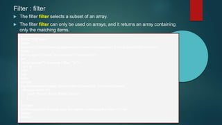 Filter : filter
 The filter filter selects a subset of an array.
 The filter filter can only be used on arrays, and it returns an array containing
only the matching items.
<!DOCTYPE html>
<html>
<script src="https://ajax.googleapis.com/ajax/libs/angularjs/1.6.9/angular.min.js"></script>
<body>
<div ng-app="myApp" ng-controller="namesCtrl">
<ul>
<li ng-repeat="x in names | filter : 'a'">
{{ x }}
</li>
</ul>
</div>
<script>
angular.module('myApp', []).controller('namesCtrl', function($scope) {
$scope.names = [
'Jani', 'Gusto','Ford','BMW','Santro'
];
});
</script>
<p>This example displays only the names containing the letter "i".</p>
</body>
</html>
 