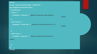 <script>
var app = angular.module("myApp", ["ngRoute"]);
app.config(function($routeProvider) {
$routeProvider
.when("/", {
templateUrl : "main.htm“  redirects to main.htm when nothing is
clicked
})
.when("/london", {
templateUrl : "london.htm“  redirects to london.htm when City 1 is
clicked
})
.when("/paris", {
templateUrl : "paris.htm“  redirects to paris.htm when City 2 is
clicked
});
});
</script>
 