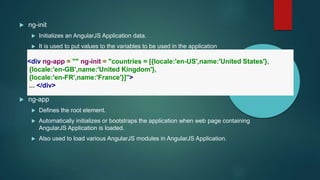  ng-init
 Initializes an AngularJS Application data.
 It is used to put values to the variables to be used in the application
 ng-app
 Defines the root element.
 Automatically initializes or bootstraps the application when web page containing
AngularJS Application is loaded.
 Also used to load various AngularJS modules in AngularJS Application.
<div ng-app = "" ng-init = "countries = [{locale:'en-US',name:'United States'},
{locale:'en-GB',name:'United Kingdom'},
{locale:'en-FR',name:'France'}]">
... </div>
 