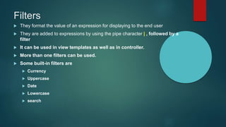 Filters
 They format the value of an expression for displaying to the end user
 They are added to expressions by using the pipe character | , followed by a
filter
 It can be used in view templates as well as in controller.
 More than one filters can be used.
 Some built-in filters are
 Currency
 Uppercase
 Date
 Lowercase
 search
 