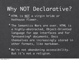 Why NOT Declarative?
HTML is NOT a virgin bride or
hothouse flower.
The Semantics Wars are over. HTML is
a highly-abstracted, Object-Oriented
language for app interfaces and for
*presenting* documents. Docs
themselves are increasingly stored in
other formats, like markdown.
We’re not abandoning accessibility.
But it’s not a religion.
Friday, October 4, 13
 