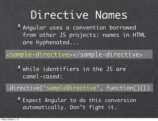 Directive Names
Angular uses a convention borrowed
from other JS projects: names in HTML
are hyphenated...
while identifiers in the JS are
camel-cased:
Expect Angular to do this conversion
automatically. Don’t fight it.
.directive(‘sampleDirective’, function(){})
<sample-directive></sample-directive>
Friday, October 4, 13
 