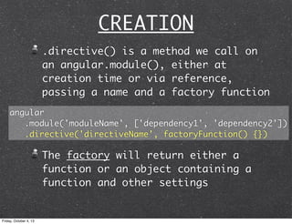 CREATION
.directive() is a method we call on
an angular.module(), either at
creation time or via reference,
passing a name and a factory function
The factory will return either a
function or an object containing a
function and other settings
angular
.module('moduleName', ['dependency1', 'dependency2'])
.directive('directiveName', factoryFunction() {})
Friday, October 4, 13
 