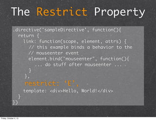 The Restrict Property
.directive('sampleDirective', function(){
	 return {
link: function(scope, element, attrs) {
	 	 // this example binds a behavior to the
// mouseenter event
element.bind("mouseenter", function(){
	 	 	 	 ... do stuff after mouseenter ...
	 	 }
},
restrict: ‘E’,
template: <div>Hello, World!</div>
	 }
})
Friday, October 4, 13
 