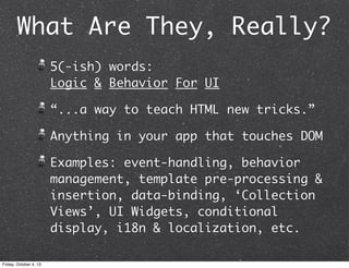 What Are They, Really?
5(-ish) words:
Logic & Behavior For UI
“...a way to teach HTML new tricks.”
Anything in your app that touches DOM
Examples: event-handling, behavior
management, template pre-processing &
insertion, data-binding, ‘Collection
Views’, UI Widgets, conditional
display, i18n & localization, etc.
Friday, October 4, 13
 