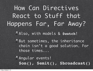 How Can Directives
React to Stuff that
Happens Far, Far Away?
Also, with models & $watch!
But sometimes, the inheritance
chain isn’t a good solution. For
those times...
Angular events!
$on(), $emit(), $broadcast()
Friday, October 4, 13
 