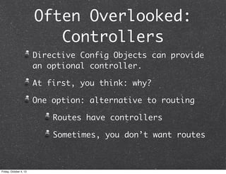 Often Overlooked:
Controllers
Directive Config Objects can provide
an optional controller.
At first, you think: why?
One option: alternative to routing
Routes have controllers
Sometimes, you don’t want routes
Friday, October 4, 13
 
