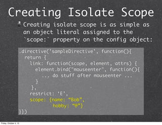 Creating Isolate Scope
Creating isolate scope is as simple as
an object literal assigned to the
`scope:` property on the config object:
.directive('sampleDirective', function(){
	 return {
link: function(scope, element, attrs) {
element.bind("mouseenter", function(){
	 	 	 	 ... do stuff after mouseenter ...
	 	 }
},
restrict: ‘E’,
scope: {name: “Bob”,
hobby: “@”}
}})
Friday, October 4, 13
 