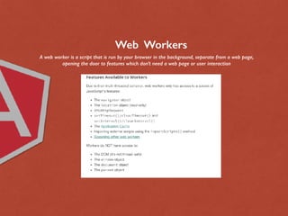 Web Workers
A web worker is a script that is run by your browser in the background, separate from a web page,
opening the door to features which don’t need a web page or user interaction