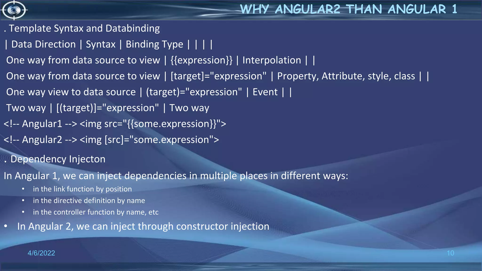. Template Syntax and Databinding
| Data Direction | Syntax | Binding Type | | | |
One way from data source to view | {{expression}} | Interpolation | |
One way from data source to view | [target]="expression" | Property, Attribute, style, class | |
One way view to data source | (target)="expression" | Event | |
Two way | [(target)]="expression" | Two way
<!-- Angular1 --> <img src="{{some.expression}}">
<!-- Angular2 --> <img [src]="some.expression">
. Dependency Injecton
In Angular 1, we can inject dependencies in multiple places in different ways:
• in the link function by position
• in the directive definition by name
• in the controller function by name, etc
• In Angular 2, we can inject through constructor injection
4/6/2022 10
WHY ANGULAR2 THAN ANGULAR 1
 