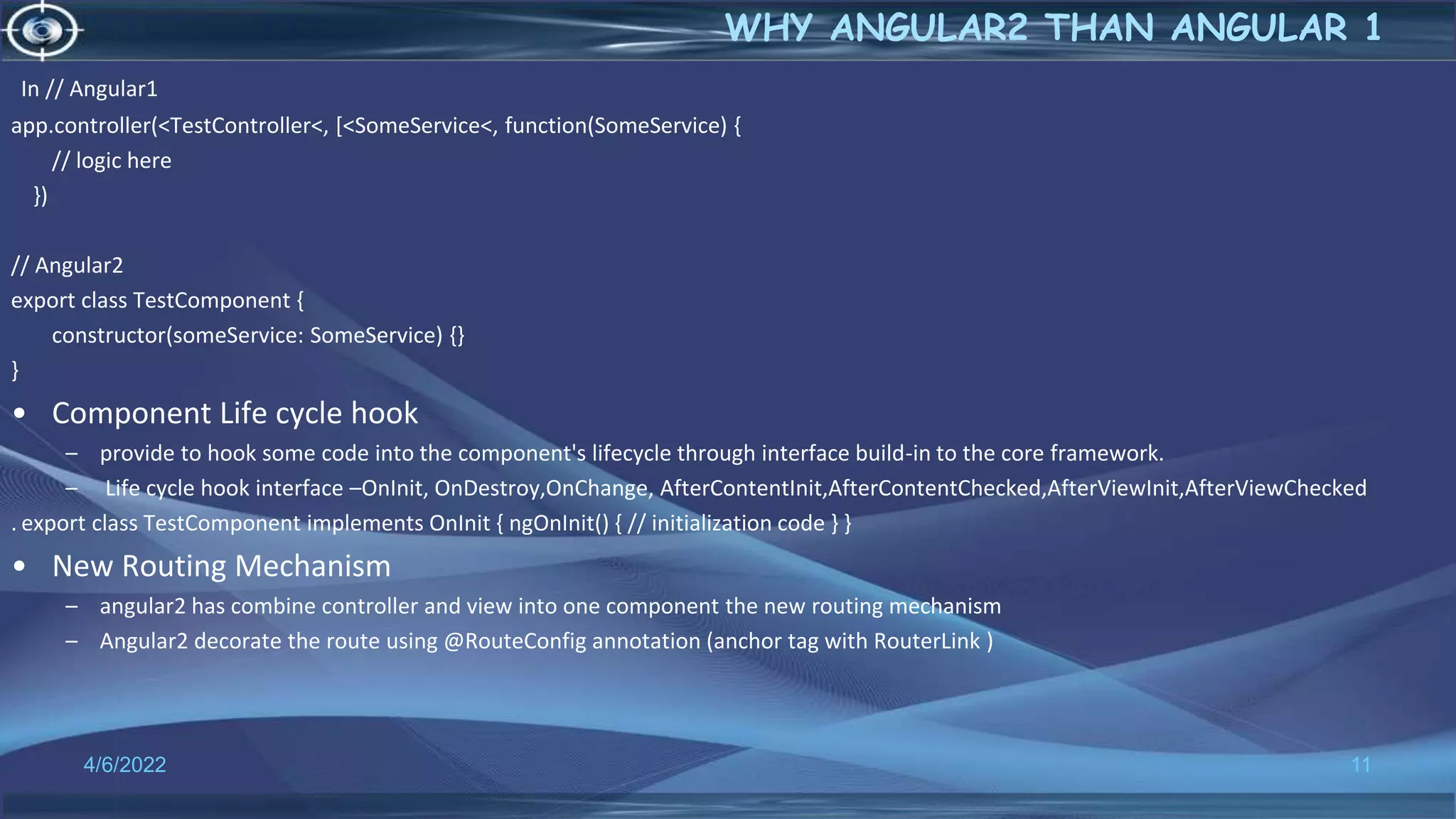 In // Angular1
app.controller(<TestController<, [<SomeService<, function(SomeService) {
// logic here
})
// Angular2
export class TestComponent {
constructor(someService: SomeService) {}
}
• Component Life cycle hook
– provide to hook some code into the component's lifecycle through interface build-in to the core framework.
– Life cycle hook interface –OnInit, OnDestroy,OnChange, AfterContentInit,AfterContentChecked,AfterViewInit,AfterViewChecked
. export class TestComponent implements OnInit { ngOnInit() { // initialization code } }
• New Routing Mechanism
– angular2 has combine controller and view into one component the new routing mechanism
– Angular2 decorate the route using @RouteConfig annotation (anchor tag with RouterLink )
4/6/2022 11
WHY ANGULAR2 THAN ANGULAR 1
 